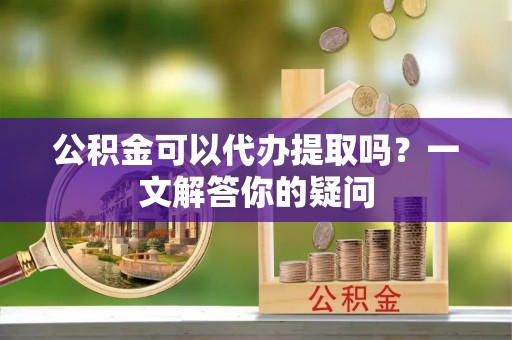 山海关公积金可以代办提取吗？一文解答你的疑问