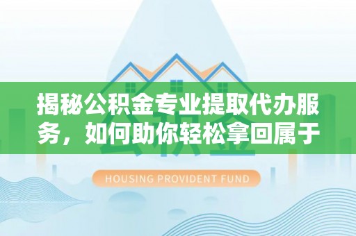三义揭秘公积金专业提取代办服务，如何助你轻松拿回属于你的资金