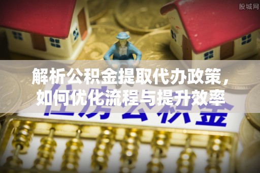 专业解析公积金提取代办政策，如何优化流程与提升效率
