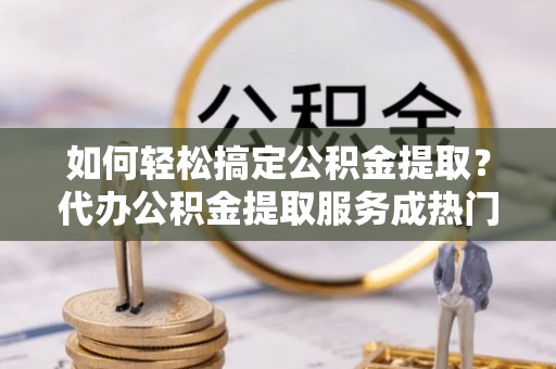 歙县如何轻松搞定公积金提取？代办公积金提取服务成热门选择