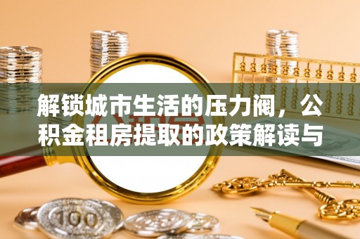 埌东解锁城市生活的压力阀，公积金租房提取的政策解读与实践指南