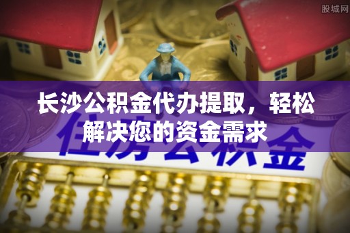 琼山长沙公积金代办提取，轻松解决您的资金需求