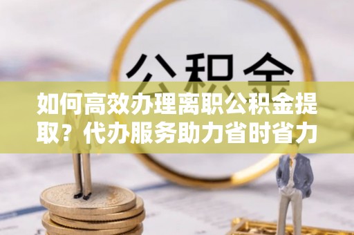 肃南如何高效办理离职公积金提取？代办服务助力省时省力