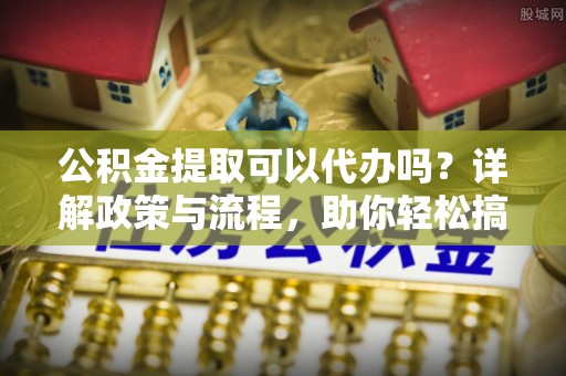 浦城公积金提取可以代办吗？详解政策与流程，助你轻松搞定！