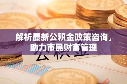 琼山解析最新公积金政策咨询，助力市民财富管理