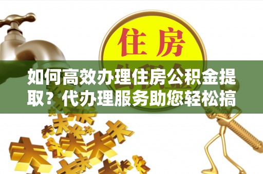 明港如何高效办理住房公积金提取？代办理服务助您轻松搞定