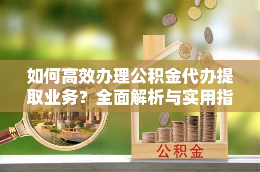 南部如何高效办理公积金代办提取业务？全面解析与实用指南