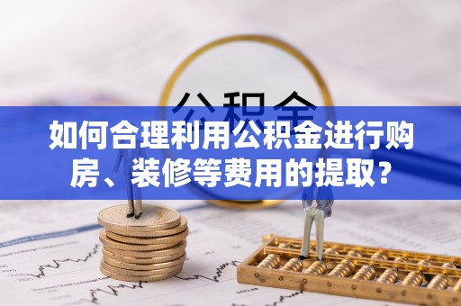 铁山如何合理利用公积金进行购房、装修等费用的提取？
