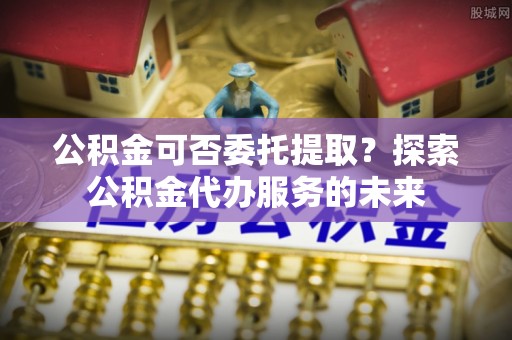 盐亭公积金可否委托提取？探索公积金代办服务的未来
